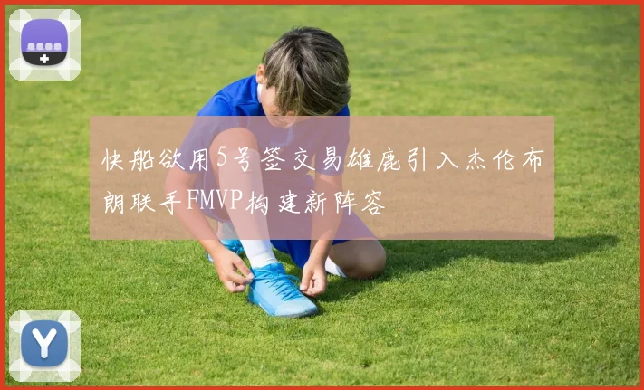 快船欲用5号签交易雄鹿引入杰伦布朗联手FMVP构建新阵容