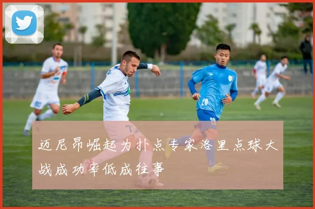 迈尼昂崛起为扑点专家洛里点球大战成功率低成往事