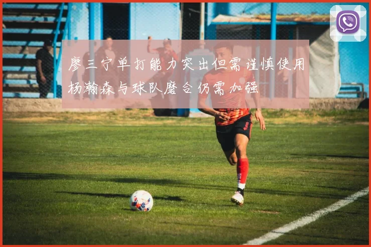廖三宁单打能力突出但需谨慎使用杨瀚森与球队磨合仍需加强