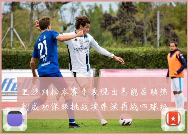 里沙利松本赛季表现出色能否助热刺成功保级挑战埃弗顿再战四球纪录