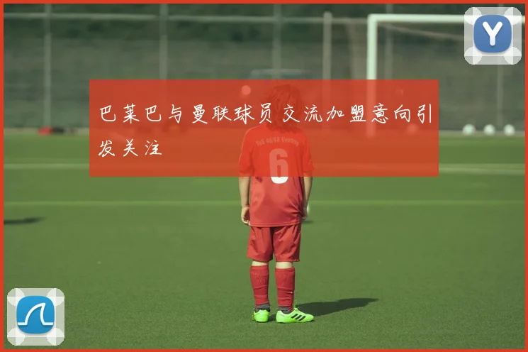 巴莱巴与曼联球员交流加盟意向引发关注