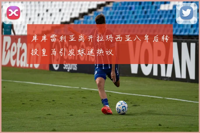 库库雷利亚离开拉玛西亚八年后转投皇马引发球迷热议