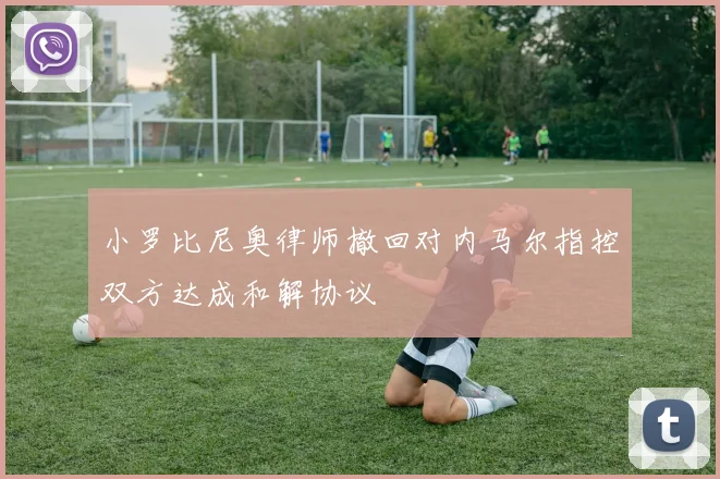 小罗比尼奥律师撤回对内马尔指控双方达成和解协议