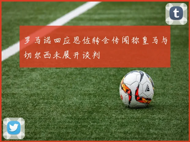 罗马诺回应恩佐转会传闻称皇马与切尔西未展开谈判