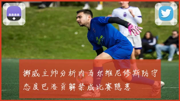 挪威主帅分析内马尔维尼修斯防守态度巴洛贡解禁成比赛隐患