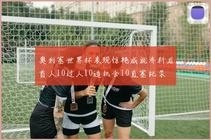 奥利塞世界杯表现惊艳成就济科后首人10过人10造机会10直塞纪录