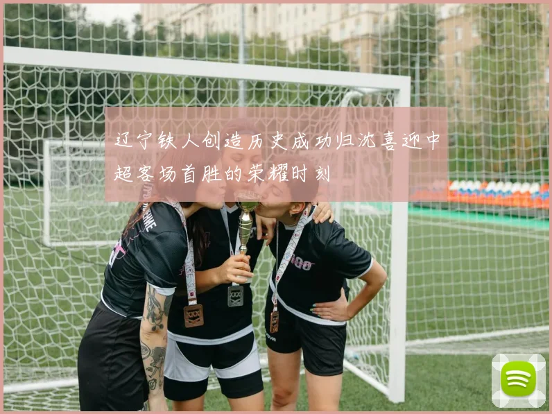 辽宁铁人创造历史成功归沈喜迎中超客场首胜的荣耀时刻