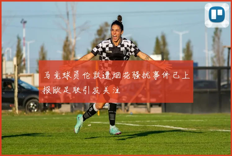 马竞球员伦敦遭烟花骚扰事件已上报欧足联引发关注