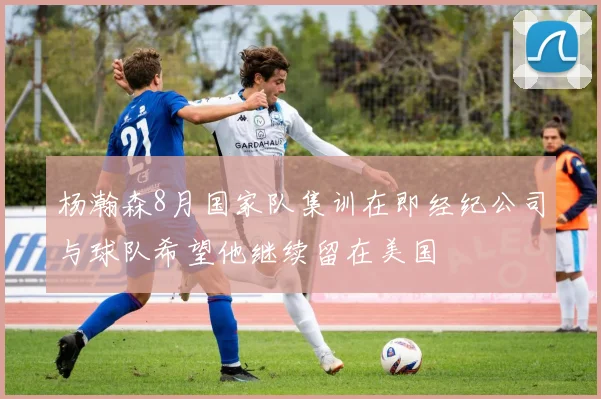 杨瀚森8月国家队集训在即经纪公司与球队希望他继续留在美国
