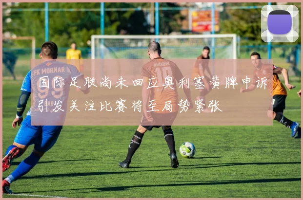 国际足联尚未回应奥利塞黄牌申诉引发关注比赛将至局势紧张