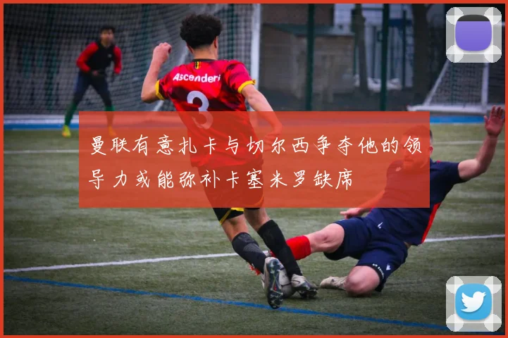曼联有意扎卡与切尔西争夺他的领导力或能弥补卡塞米罗缺席