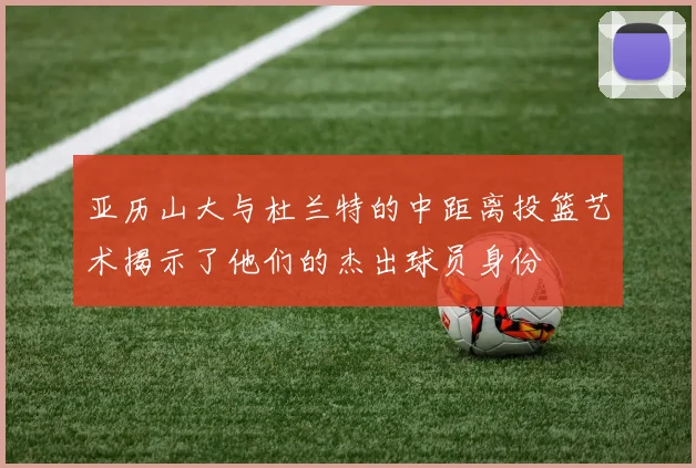 亚历山大与杜兰特的中距离投篮艺术揭示了他们的杰出球员身份