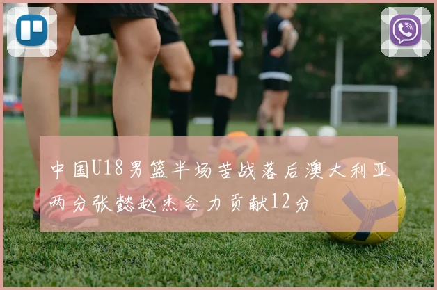 中国U18男篮半场苦战落后澳大利亚两分张懿赵杰合力贡献12分
