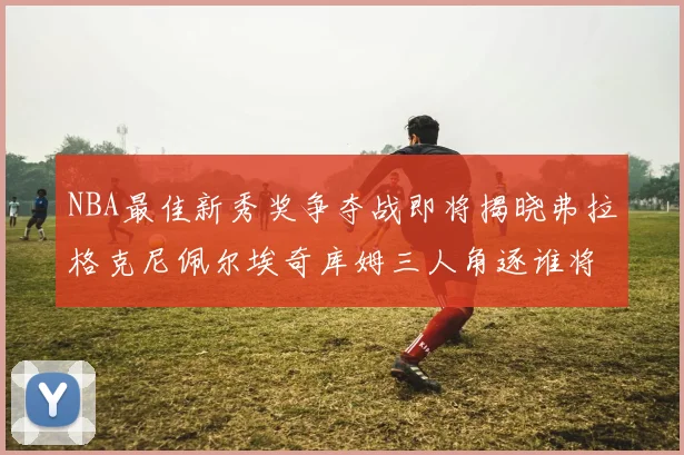 NBA最佳新秀奖争夺战即将揭晓弗拉格克尼佩尔埃奇库姆三人角逐谁将获胜