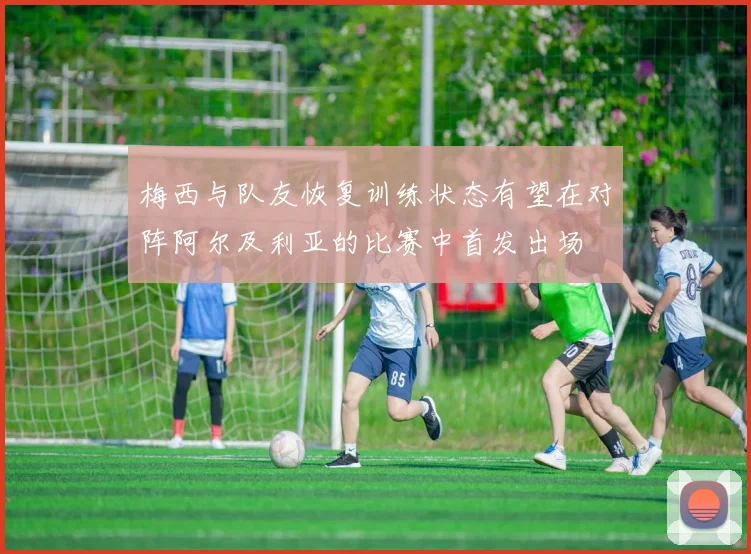 梅西与队友恢复训练状态有望在对阵阿尔及利亚的比赛中首发出场