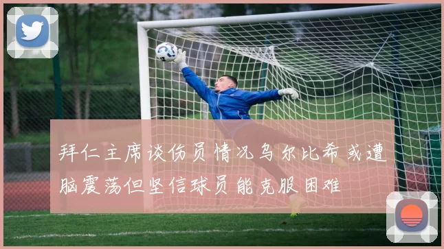 拜仁主席谈伤员情况乌尔比希或遭脑震荡但坚信球员能克服困难