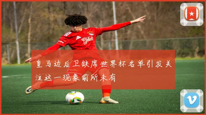 皇马边后卫缺席世界杯名单引发关注这一现象前所未有