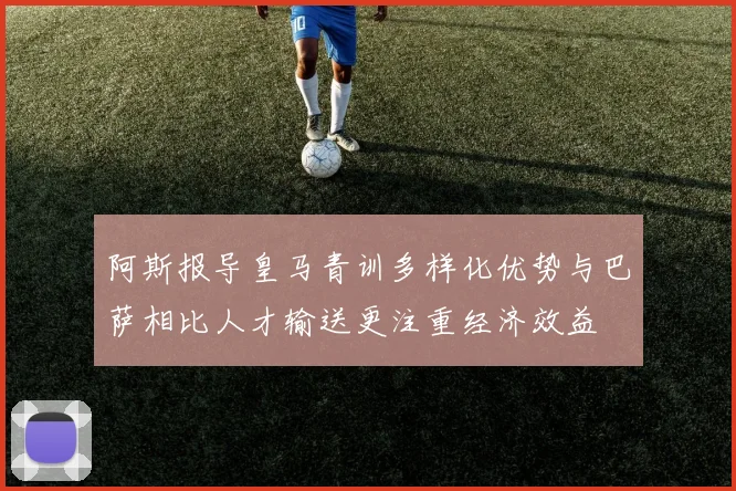 阿斯报导皇马青训多样化优势与巴萨相比人才输送更注重经济效益