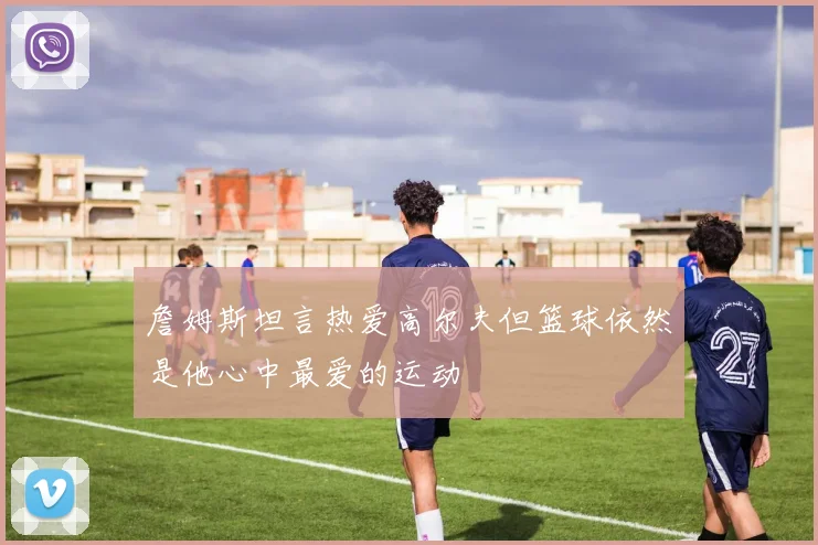 詹姆斯坦言热爱高尔夫但篮球依然是他心中最爱的运动