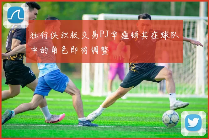 独行侠积极交易PJ华盛顿其在球队中的角色即将调整