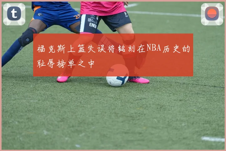 福克斯上篮失误将铭刻在NBA历史的耻辱榜单之中