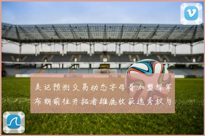 美记预测交易动态字母哥加盟绿军布朗前往开拓者雄鹿收获选秀权与年轻球员