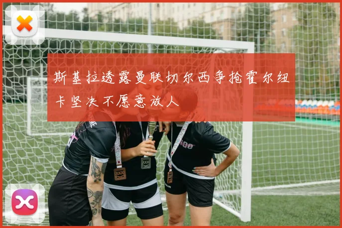 斯基拉透露曼联切尔西争抢霍尔纽卡坚决不愿意放人