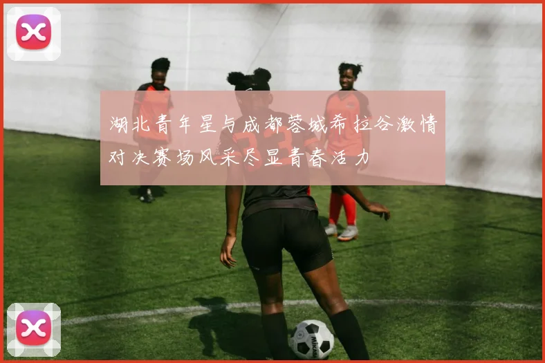湖北青年星与成都蓉城希拉谷激情对决赛场风采尽显青春活力